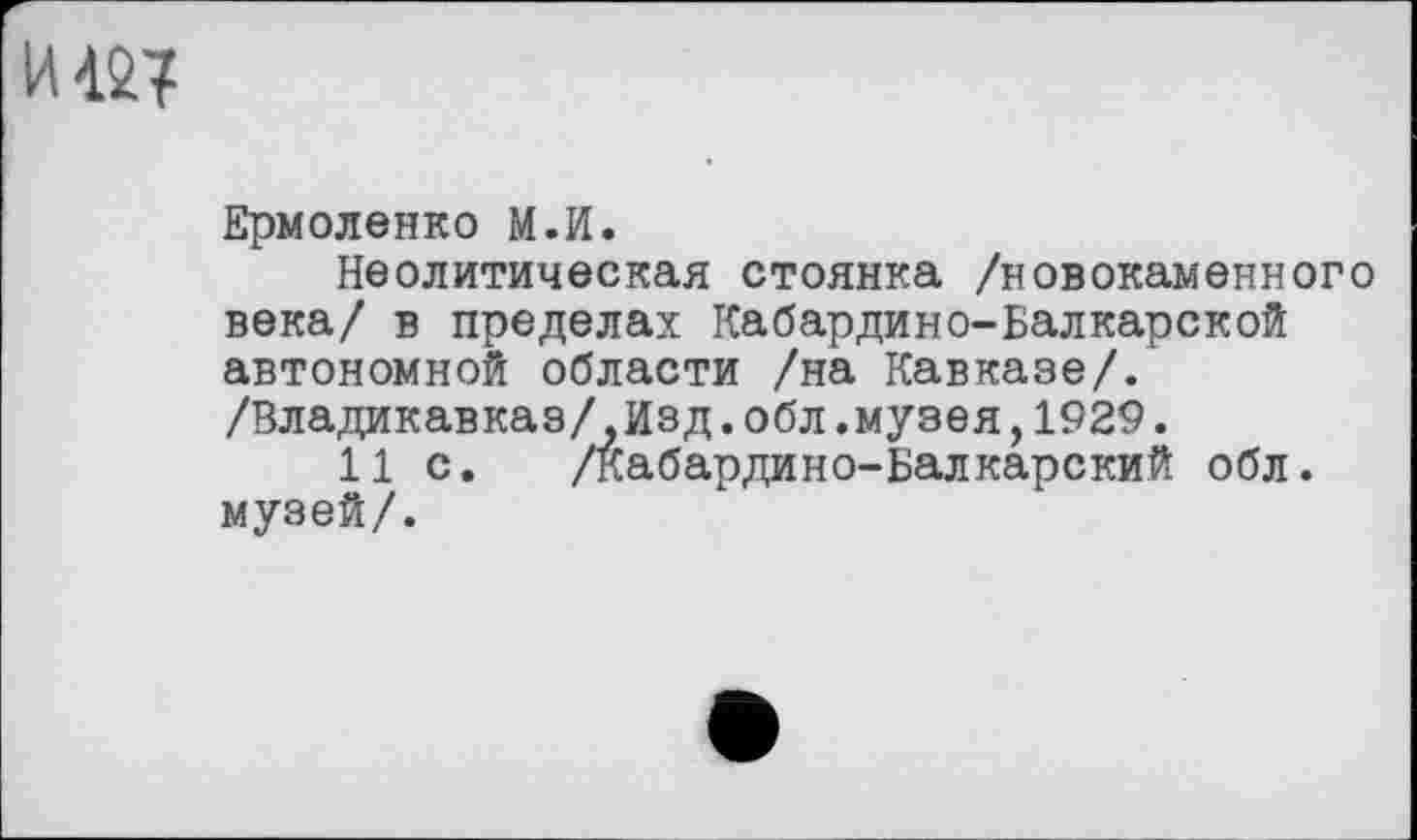 ﻿Ермоленко М.И.
Неолитическая стоянка /новокаменного века/ в пределах Кабардино-Балкарской автономной области /на Кавказе/.' /Владикавказ/,Изд.обл.музея,1929.
11 с. /Кабардино-Балкарский обл. музей/.